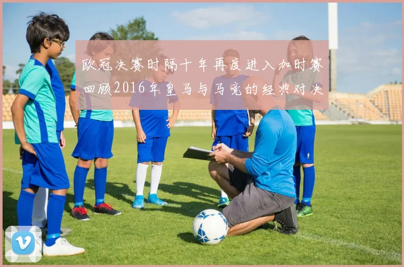 欧冠决赛时隔十年再度进入加时赛回顾2016年皇马与马竞的经典对决