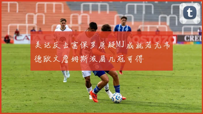 美记反击富保罗质疑MJ成就若无韦德欧文詹姆斯浓眉几冠可得