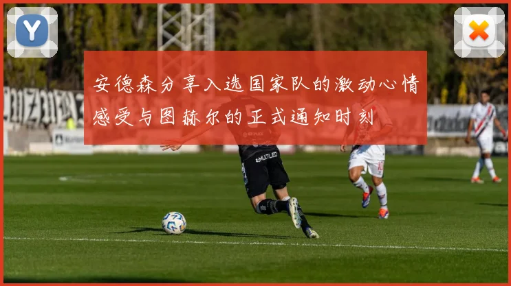 安德森分享入选国家队的激动心情感受与图赫尔的正式通知时刻