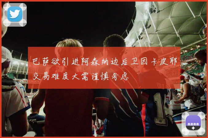 巴萨欲引进阿森纳边后卫因卡皮耶交易难度大需谨慎考虑