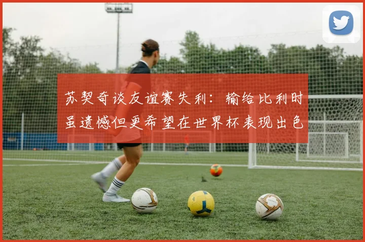 苏契奇谈友谊赛失利：输给比利时虽遗憾但更希望在世界杯表现出色