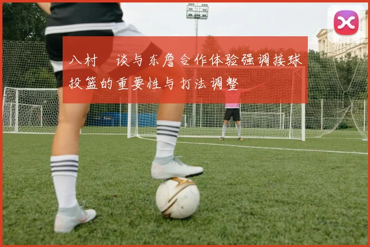 八村塁谈与东詹合作体验强调接球投篮的重要性与打法调整