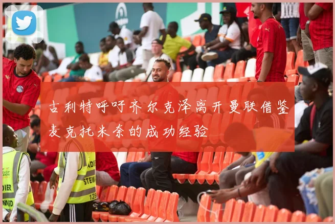 古利特呼吁齐尔克泽离开曼联借鉴麦克托米奈的成功经验