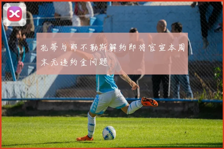 孔蒂与那不勒斯解约即将官宣本周末无违约金问题