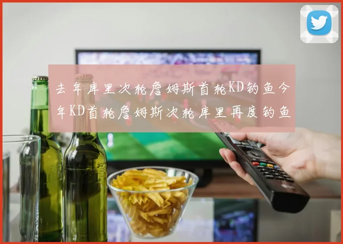 去年库里次轮詹姆斯首轮KD钓鱼今年KD首轮詹姆斯次轮库里再度钓鱼的奇妙对比