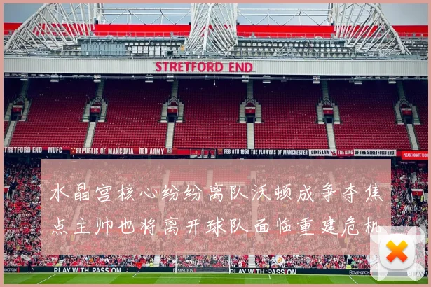 水晶宫核心纷纷离队沃顿成争夺焦点主帅也将离开球队面临重建危机