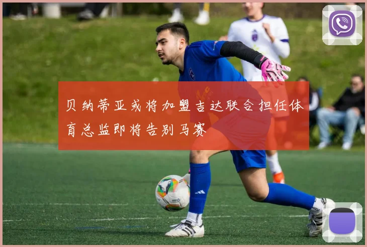 贝纳蒂亚或将加盟吉达联合担任体育总监即将告别马赛