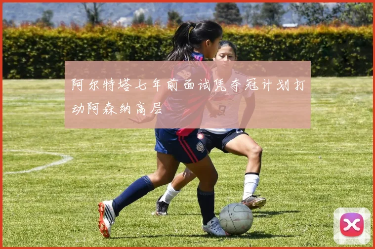 阿尔特塔七年前面试凭夺冠计划打动阿森纳高层