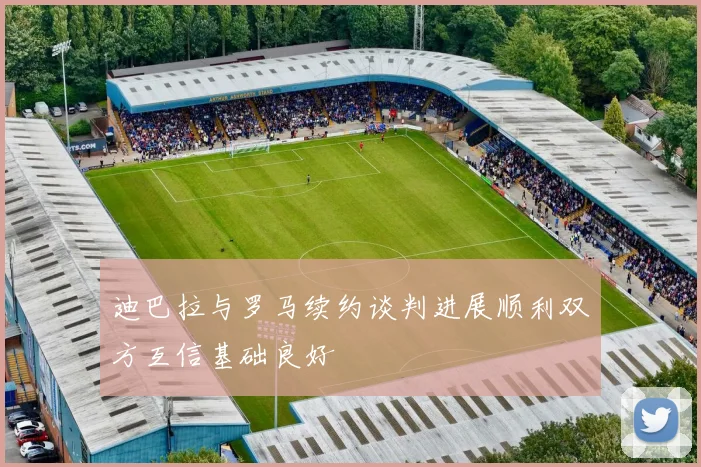 迪巴拉与罗马续约谈判进展顺利双方互信基础良好