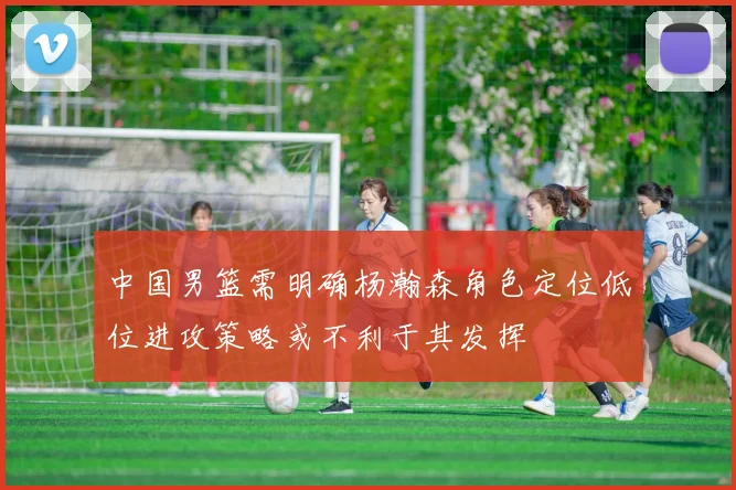 中国男篮需明确杨瀚森角色定位低位进攻策略或不利于其发挥