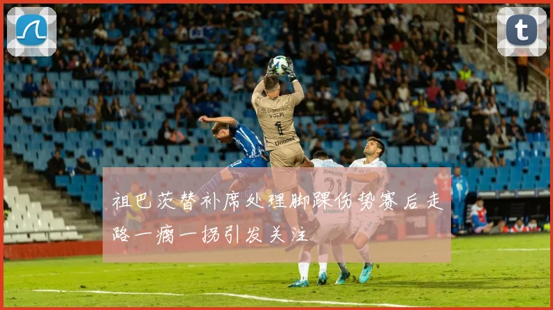 祖巴茨替补席处理脚踝伤势赛后走路一瘸一拐引发关注