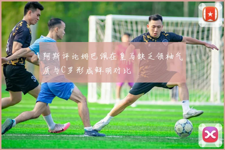 阿斯评论姆巴佩在皇马缺乏领袖气质与C罗形成鲜明对比
