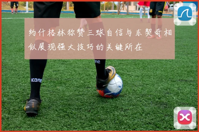 约什格林称赞三球自信与东契奇相似展现强大技巧的关键所在