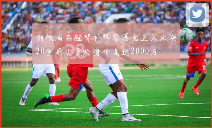 利物浦年轻替补阵容曝光五人未满20岁恩古莫哈身价高达2000万