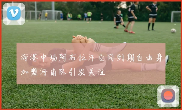 海港中场阿布拉汗合同到期自由身加盟河南队引发关注