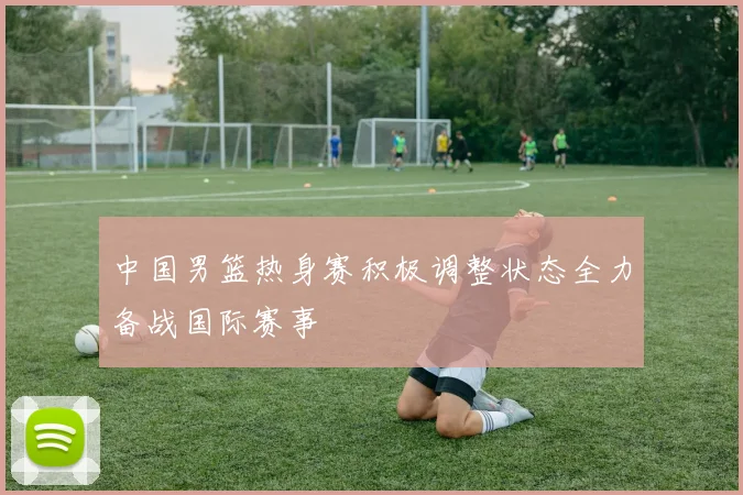 中国男篮热身赛积极调整状态全力备战国际赛事