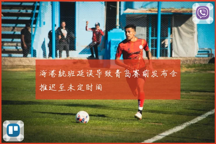 海港航班延误导致青岛赛前发布会推迟至未定时间