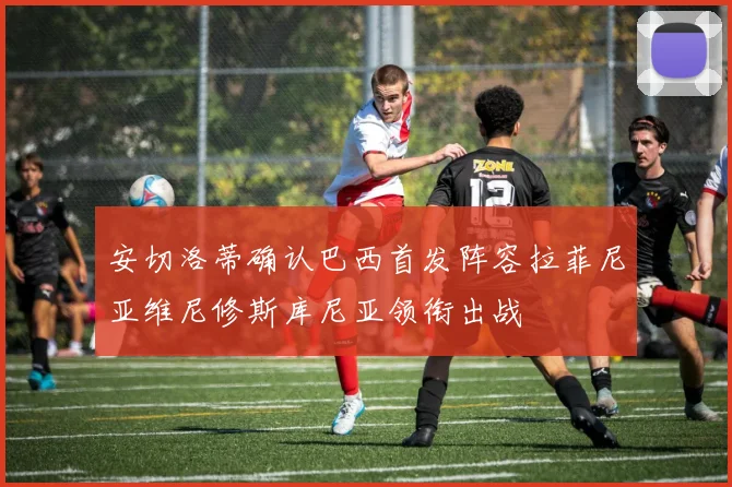 安切洛蒂确认巴西首发阵容拉菲尼亚维尼修斯库尼亚领衔出战