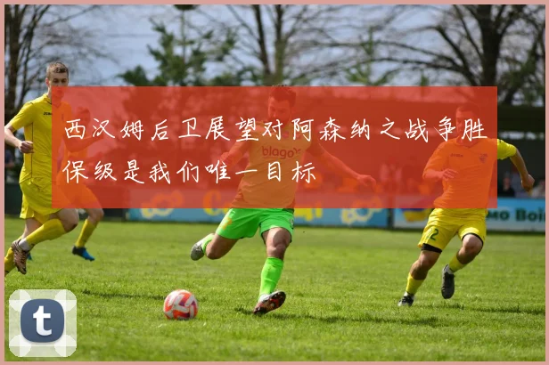 西汉姆后卫展望对阿森纳之战争胜保级是我们唯一目标