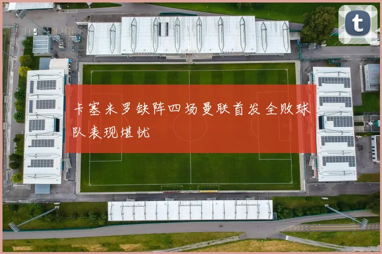 卡塞米罗缺阵四场曼联首发全败球队表现堪忧