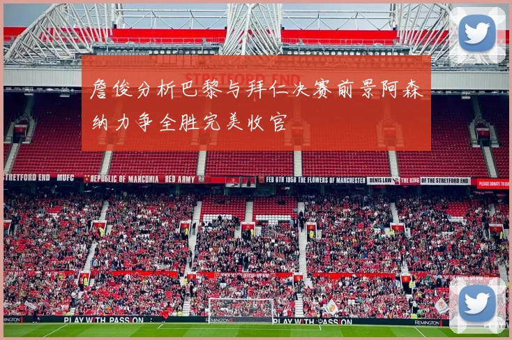 詹俊分析巴黎与拜仁决赛前景阿森纳力争全胜完美收官
