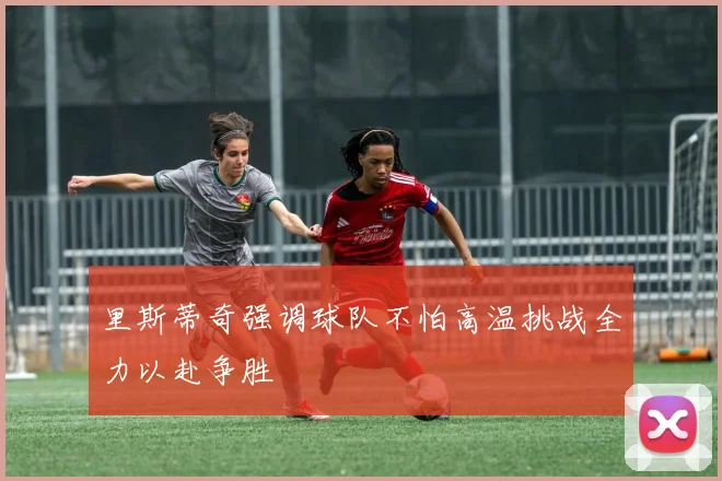 里斯蒂奇强调球队不怕高温挑战全力以赴争胜
