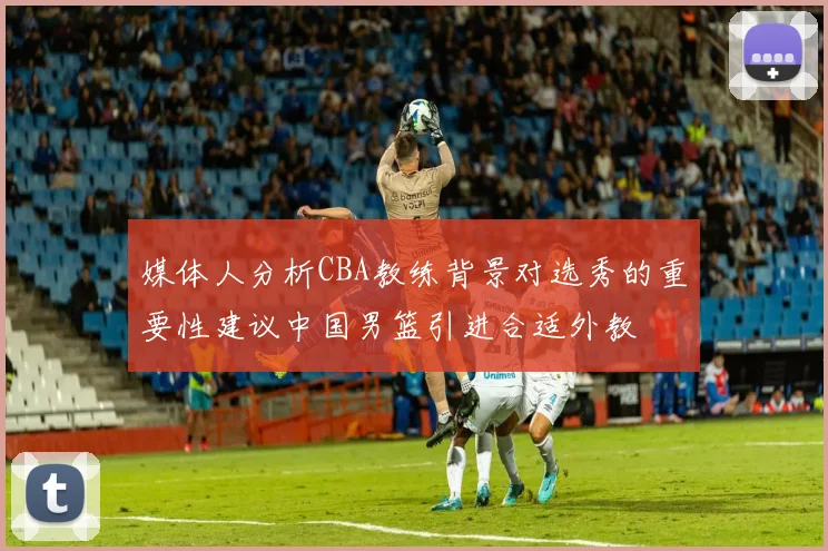 媒体人分析CBA教练背景对选秀的重要性建议中国男篮引进合适外教