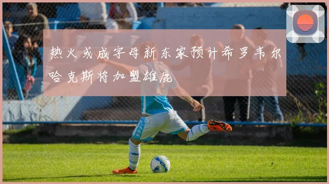 热火或成字母新东家预计希罗韦尔哈克斯将加盟雄鹿