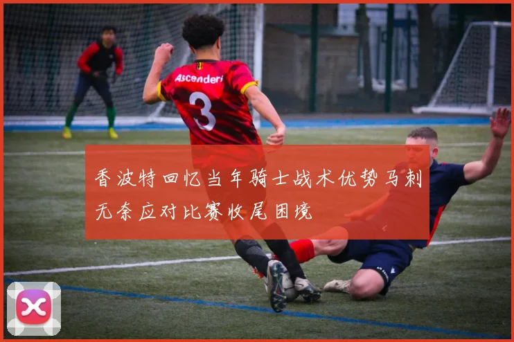 香波特回忆当年骑士战术优势马刺无奈应对比赛收尾困境