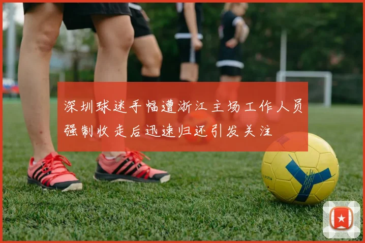 深圳球迷手幅遭浙江主场工作人员强制收走后迅速归还引发关注