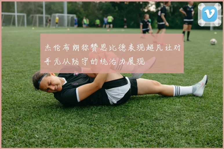 杰伦布朗称赞恩比德表现超凡让对手无从防守的统治力展现